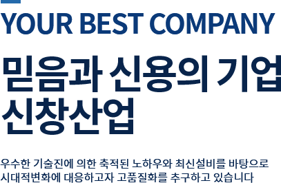 your best company믿음과 신용의 기업 신창기업 우수한 기술진에 의한 축적된 노하우와 최신설비를 바탕으로 시대적 변화에 대응하고자 고품질화를 추구하고 있습니다 